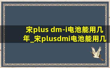 宋plus dm-i电池能用几年_宋plusdmi电池能用几年呀